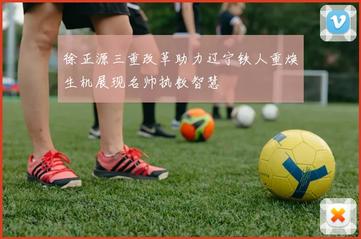 徐正源三重改革助力辽宁铁人重焕生机展现名帅执教智慧